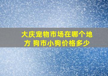 大庆宠物市场在哪个地方 狗市小狗价格多少